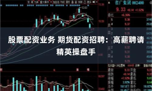 股票配资业务 期货配资招聘：高薪聘请精英操盘手