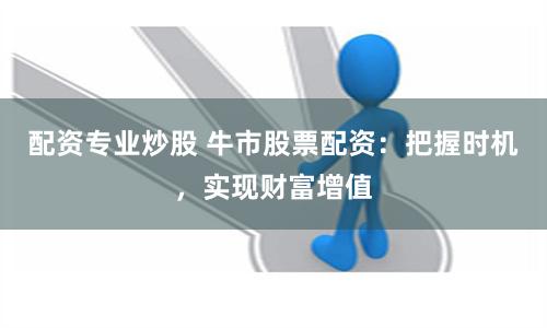 配资专业炒股 牛市股票配资：把握时机，实现财富增值