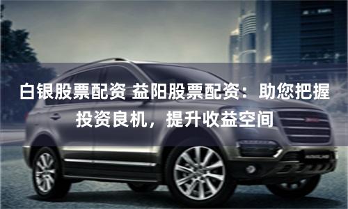 白银股票配资 益阳股票配资：助您把握投资良机，提升收益空间