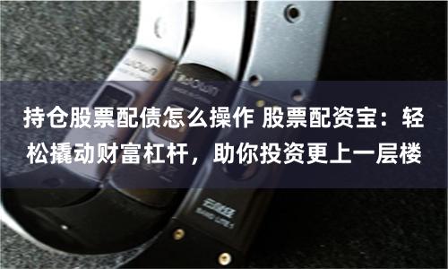 持仓股票配债怎么操作 股票配资宝：轻松撬动财富杠杆，助你投资更上一层楼