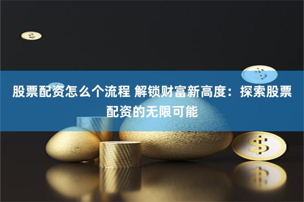 股票配资怎么个流程 解锁财富新高度：探索股票配资的无限可能