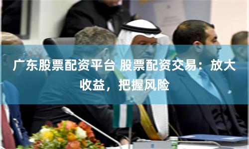 广东股票配资平台 股票配资交易：放大收益，把握风险