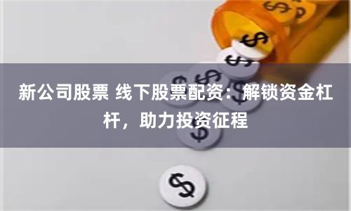 新公司股票 线下股票配资：解锁资金杠杆，助力投资征程