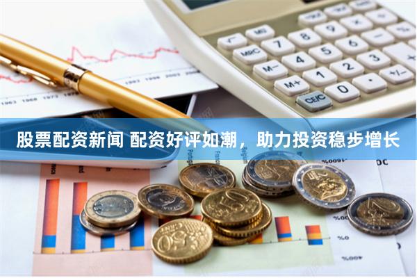 股票配资新闻 配资好评如潮，助力投资稳步增长