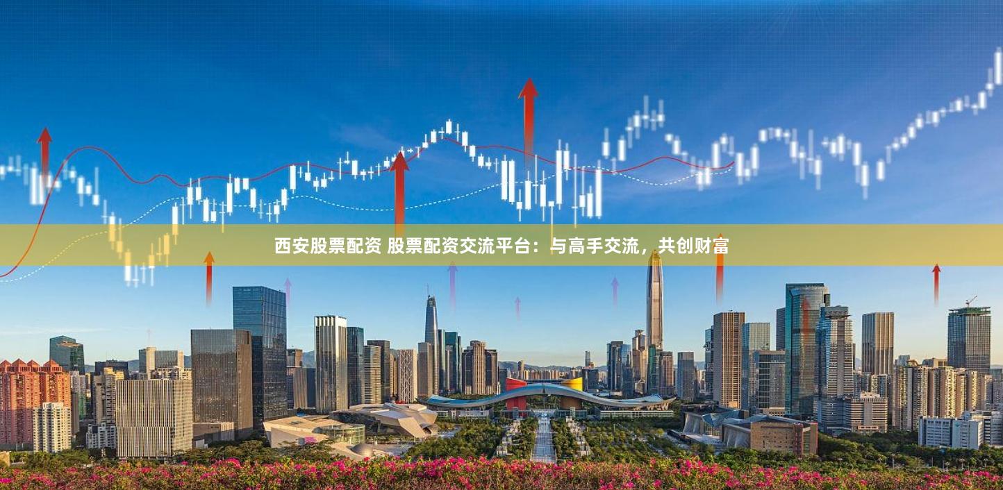 西安股票配资 股票配资交流平台：与高手交流，共创财富