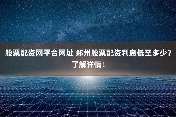 股票配资网平台网址 郑州股票配资利息低至多少？了解详情！