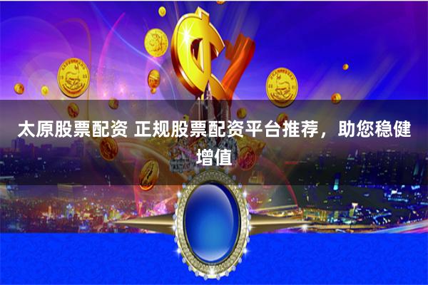 太原股票配资 正规股票配资平台推荐,助您稳健增值
