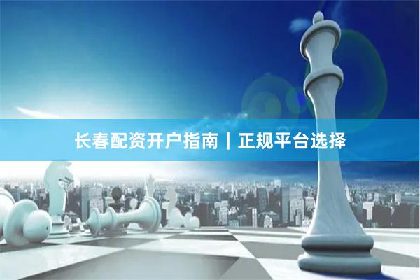 长春配资开户指南｜正规平台选择