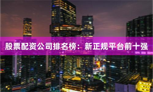 股票配资公司排名榜：新正规平台前十强